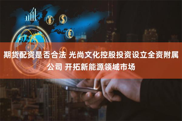 期货配资是否合法 光尚文化控股投资设立全资附属公司 开拓新能源领域市场