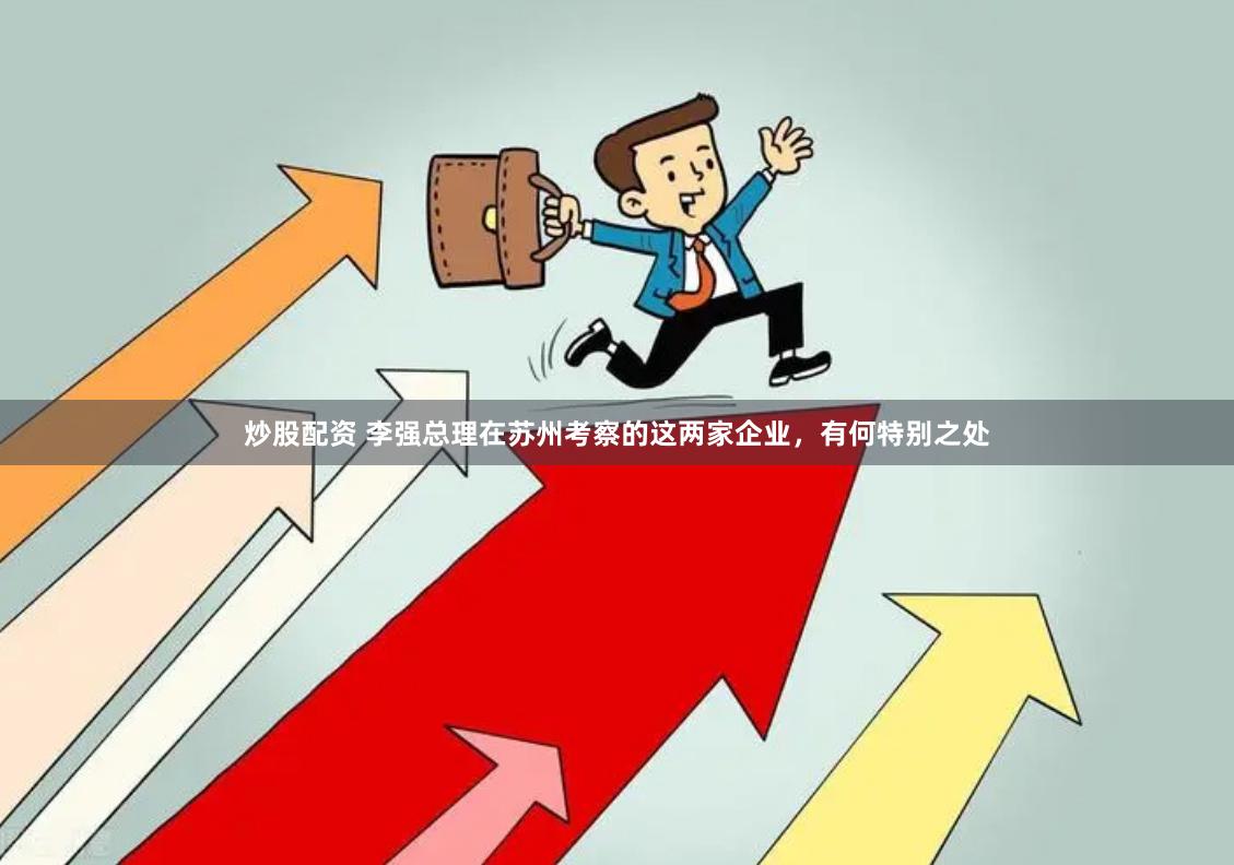炒股配资 李强总理在苏州考察的这两家企业，有何特别之处